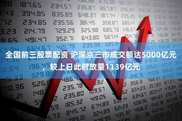 全国前三股票配资 沪深京三市成交额达5000亿元，较上日此时放量1139亿元
