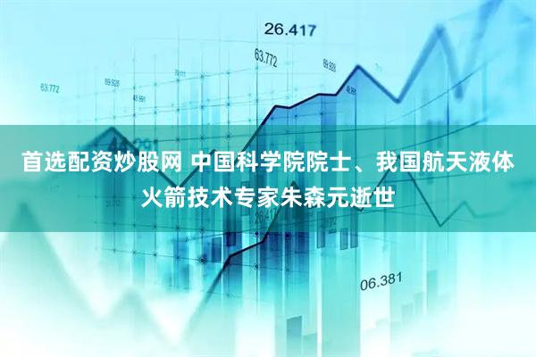 首选配资炒股网 中国科学院院士、我国航天液体火箭技术专家朱森元逝世