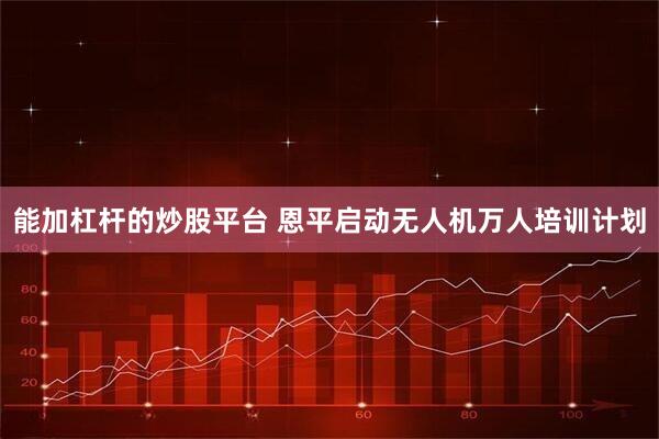 能加杠杆的炒股平台 恩平启动无人机万人培训计划