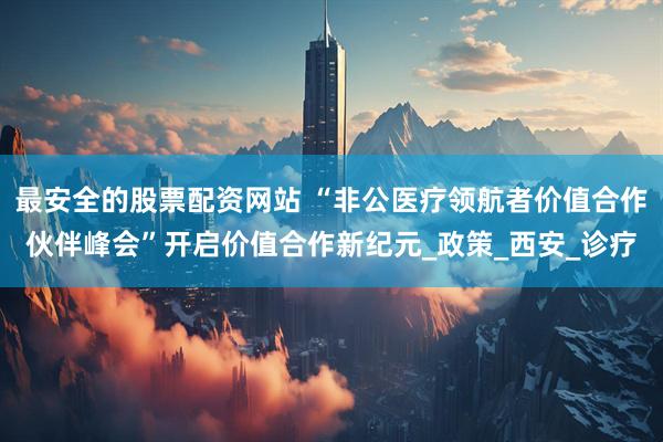 最安全的股票配资网站 “非公医疗领航者价值合作伙伴峰会”开启价值合作新纪元_政策_西安_诊疗