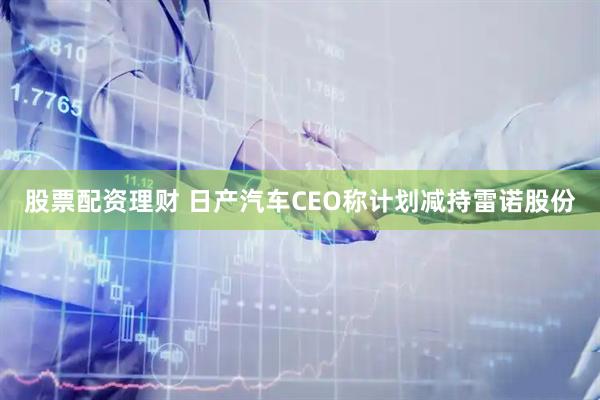 股票配资理财 日产汽车CEO称计划减持雷诺股份