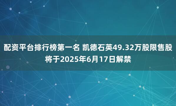 配资平台排行榜第一名 凯德石英49.32万股限售股将于2025年6月17日解禁