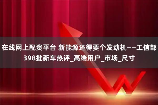 在线网上配资平台 新能源还得要个发动机——工信部398批新车热评_高端用户_市场_尺寸