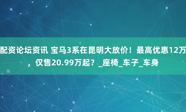 配资论坛资讯 宝马3系在昆明大放价！最高优惠12万，仅售20.99万起？_座椅_车子_车身