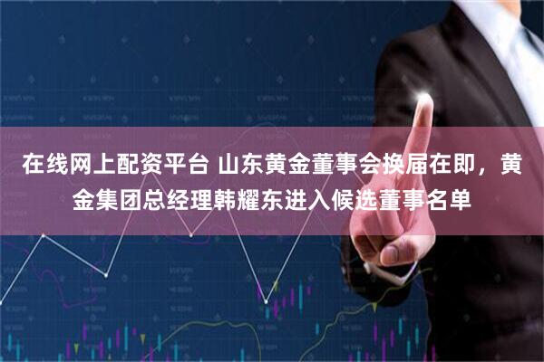 在线网上配资平台 山东黄金董事会换届在即，黄金集团总经理韩耀东进入候选董事名单