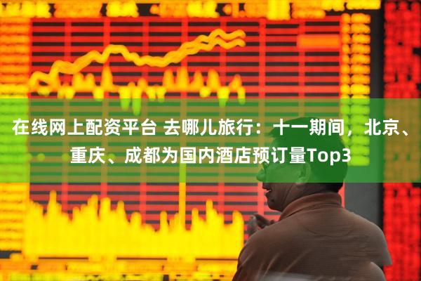 在线网上配资平台 去哪儿旅行：十一期间，北京、重庆、成都为国内酒店预订量Top3