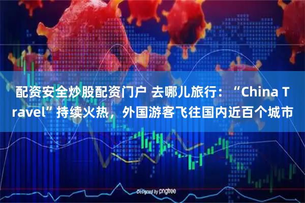 配资安全炒股配资门户 去哪儿旅行：“China Travel”持续火热，外国游客飞往国内近百个城市