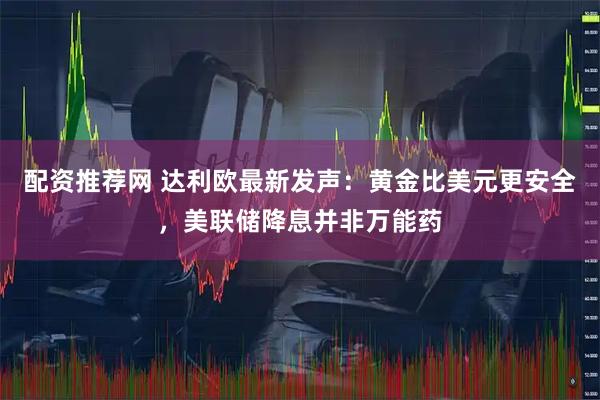 配资推荐网 达利欧最新发声：黄金比美元更安全，美联储降息并非万能药