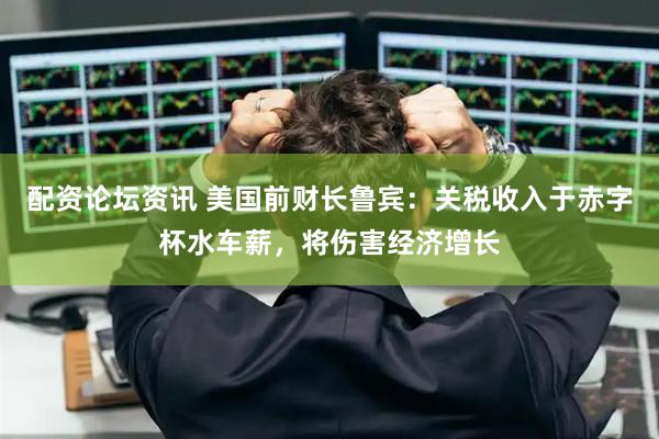 配资论坛资讯 美国前财长鲁宾：关税收入于赤字杯水车薪，将伤害经济增长