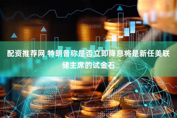 配资推荐网 特朗普称是否立即降息将是新任美联储主席的试金石