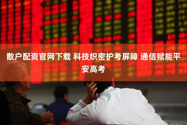 散户配资官网下载 科技织密护考屏障 通信赋能平安高考