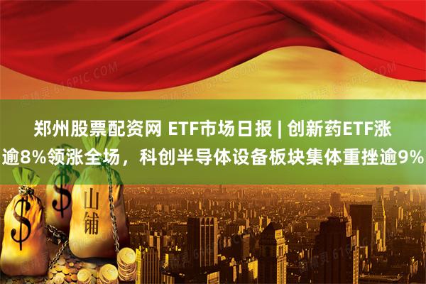 郑州股票配资网 ETF市场日报 | 创新药ETF涨逾8%领涨全场，科创半导体设备板块集体重挫逾9%