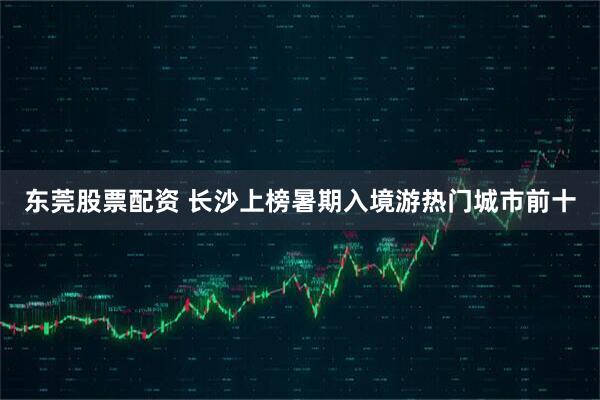 东莞股票配资 长沙上榜暑期入境游热门城市前十