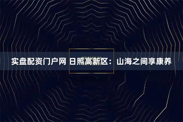 实盘配资门户网 日照高新区：山海之间享康养